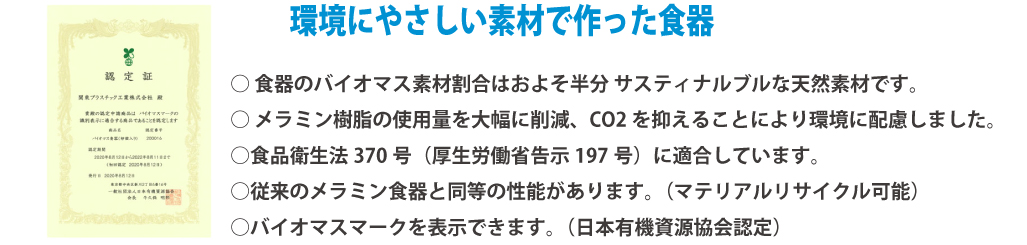 環境に優しい素材で作った食器 認定証画像 ・食器のバイオマス素材割合はおよそ半分サスティナブルな天然素材です。
・メラミン樹脂の使用量を大幅に削減、CO2を抑える事により環境に配慮しました。
・食品衛生法370号（厚生労働省告示197号）に適合しています。
・従来のメラミン食器と同等の性能があります。（マテリアルリサイクル可能）
・バイオマスマークを表示できます。（日本有機資源協会認定）