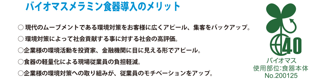 バイオマス食器導入のメリット 
・現代のムーブメントである環境対策をお客様に広くアピール、集客をバックアップ。
・環境対策によって社会貢献をすることに対する社会の高評価。
・企業様の環境活動を投資家、金融機関に面に見える形でアピール。
・食器の軽量化による現場従業員への負担軽減。
・企業様の環境対策への取り組みが、従業員のモチベーションをアップ。