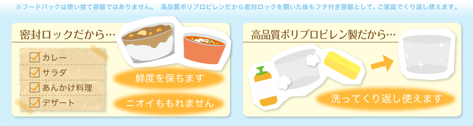 ※フードパックとは使い捨て容器ではありません。　高品質ポリプロピレンだから密閉ロックを開いた後もフタ付き容器として、ご家庭で繰り返し使えます。