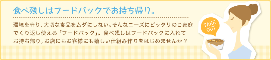 環境を守り、大切な食品をムダにしない。そんなニーズにピッタリのご家庭でくり返し使える「フードパック」。食べ残しはフードパックに入れてお持ち帰り。お店にもお客様にも嬉しい仕組み作りをはじめませんか？ 