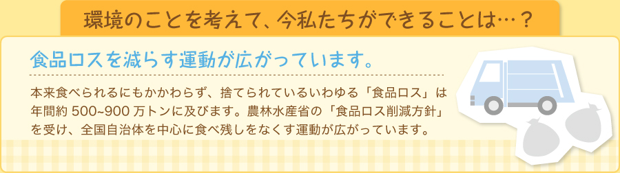 本来食べられるにもかかわらず、捨てられているいわゆる「食品ロス」は年間約500～900万トンに及びます。 農林水産省の「食品ロス削減方針」を受け、全国自治体を中心に食べ残しをなくす運動が広がっています。 